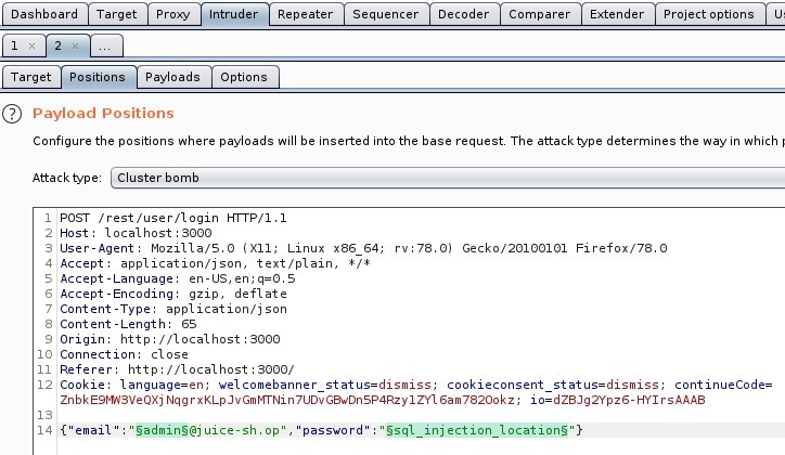 Dashboard
Target
Proxy
ntrude
Options
Repeater
Sequencer
Decoder
Comparer
Extender
Project options
o itions Payloads
Target
O Payload Positions
Configure the positions where payloads will be inserted into the base request The attacktype determines the way in which 1
Attack type -Cluster bomb
1 POST /rest/user/login HTTP/I.I
Host: local host 3000
User-Agent: MoziIIa/S.O (X
11; Linux x86 64;
application/ j son, text/ plain,
4 Accept
S Accept -Language: en-LlS,
Accept -Encoding: gzip, deflate
7 Content -Type: application/ j son
Content -Length:
Origin: http•
// I Ocal host 3000
10 Connection: close
Referer: http://localhost : 3000/
rv.78.o)
Gecko,'20100101 Firefox,'78.o
12 Cookle: language=en; welcomebanner status=dismiss;
cookieconsent status=dismiss,
continueCode=
ZnbkE9%SVeQXj NqgrxKLpJvGmMTNin7UDvG3wDnSP4Rzy1ZY16am78200kz; 10=dZ8Jg2Ypz6-HY1rsAAA8
141{" email
'5adminS@j uice-sh.op ,
password
'Ssql_inj ect ion_l_ ocationS"}
