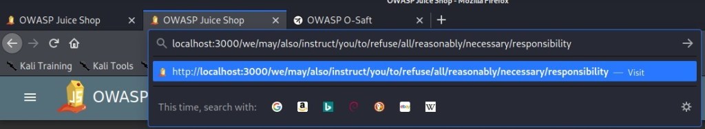 OWASP Juice Shop 
x 
Kali Training Kali Tools 
OWAS 
OWASP Juice Shop 
X O OWASP O-Saft 
q 
localhost:3000/we/may/also/instruct/you/to/refuse/all/reasonably/necessary/responsibility 
http://localhost:3000/we/may/also/instruct/you/to/refuse/all/reasonably/necessary/responsibility 
This time, search with: 