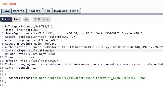 Request
Params
Pretty
Raw -An
Headers
Actions
"SON web Tokens
PUT /api/Products/9
Host: local host 3000
User-Agent: MoziIIa/S.O (X
11; Linux x86 64;
application/ j son, text/ plain,
S Accept -Language: en-lJS,
Accept -Encoding: gzip, deflate
rv.78.o)
Gecko,'20100101 Firefox,'78.o
Authorization: Bearer eyJoeXAioiJKVIQiLCJhbGcioiJsuz11NiJ9. eyJzdGF0dXMioiJzd'ANj ZXNz1iwiZGFOY
ype: application/ j son
8 Content-T
Origin: http
// I Ocal host 3000
10 Connection: close
Referer: http://localhost : 3000/
12 Cookle: language=en;
IS Content -Length:
ISO{
description
welcomebanner status=dismiss,
href=\
"https://owasp . slack.com\
cookieconsent
status=dismiss,
continueCod
target=
bl ank\ " >More