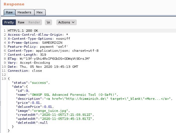 Response 
Pretty 
Headers 
Render 
Raw 
200 0K 
_Actions 
Access-Cont rol -Allow-origin: 1 
S X-Content -Type-options: nosniff 
SAMEORIGIN 
Feature-policy: payment 
self' 
Content -Type: application/ j son; charset=utf- 
7 Content -Length: 
a-rag: W,' 13f-yshi4Rv1F6GbDS+0Ü,NqVt9DrsJM' 
Vary: Accept -Encoding 
10 Date: Thu, OS Nov 2020 GI•TT 
Il Connection: 
status 
'data" 
'name 
cl ose 
success , 
' O,NASP ssL 
'description 
price" : 0.01, 
'deluxeprice" : 0.01, 
" Image 
'orange ] ulce.]pg", 
Advanced Forensic Tool (O-Saft) 
href=\ 
"http://kimminich.de\ 
target= 
blank \ 
*ore. 
createdAt " 
'updatedAt " 
'deletedAt' 
2020-11-OST17: 21 912Z" , 
'2020-11-OST19: 45: 13. 817?' , 
:null 