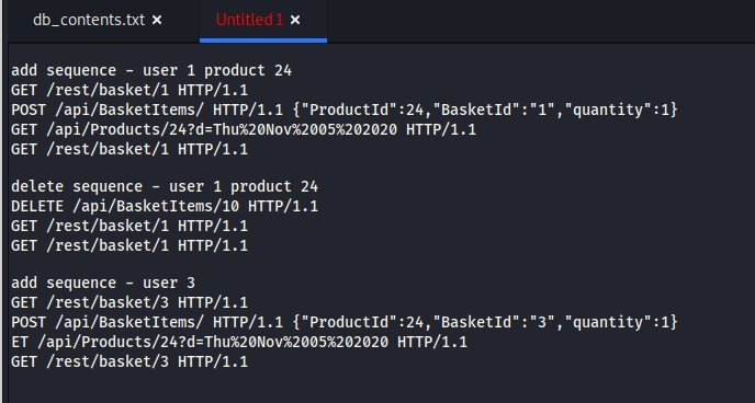 db_contents.txt 
Untitled 
add sequence - 
user 1 product 24 
GET /rest/basket/l HTTP/I.I 
POST /api/Basket1tems/ HTTP/I.I {"Productid" :24, "Basketld" " 
GET HTTP/I.I 
GET /rest/basket/l HTTP/I.I 
delete sequence - 
user 1 product 24 
DELETE /api/Basket1tems/1ø HTTP/I.I 
GET /rest/basket/l HTTP/I.I 
GET /rest/basket/l HTTP/I.I 
add sequence - 
user 3 
GET /rest/basket/3 HTTP/I.I 
POST /api/Basket1tems/ HTTP/I.I 
ET 
GET /rest/basket/3 HTTP/I.I 
: "1 , "quantity" :1} 
"quantity" 
HTTP/I.I 