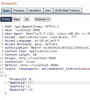 Request 
Params 
Pretty 
Raw 
Headers 
•Actions 
ISON web Tokens 
1 'POST ,'api/aasketltems/ HI-rp/l.l 
Host: local host 3000 
User-Agent: MoziIIa/S.O (X 
11; Linux x86 64; 
application/ j son, text/ plain, 
4 Accept 
S Accept -Language: en-lJS, 
Accept -Encoding: gzip, deflate 
Authorization: Bearer eyJOeXAiOiJKVIQiLCJhbGciOi: 
Content -Type: application/ j son 
9 Content -Length: 58 
Origin: http://localhost : 3000 
Il Connection: close 
Referer: http• 
// I Ocal host 3000/ 
IS Cookle: language=en; welcomebanner status=dismiss 
ISI{ 
"Product Id 
Basket Id 
quantit 
Basket Id