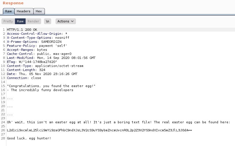 Response 
Headers 
Pretty 
Render 
200 0K 
Actions V 
Access-Cont rol -Allow-Origin: 
X-Content -Type-options: nosniff 
X-Frame-options: SAMEORIGIN 
Feature-policy: payment 
self' 
Accept -Ranges: bytes 
Cache-Cont rot: public, max-age=O 
Last -Modified: Mon, 14 sep 2020 08:01 GMT 
9 ETag: n,' '144-1748ba27d20 
Content -Type: application/ octet -st ream 
Content -Length: 
Il 
324 
Date: Thu, OS Nov 2020 Gl•rr 
12 
Connection: close 
Congratulations, you found the easter eggi 
- The incredibly funny developers 
Oh' wait, this isn't an easter egg at all! It 's just a boring text file! The real easter egg can be found here 
24 
L2d1ci9xcm1 m L 251 ci9mYi9zaGFhbC9ndXJsL3V2cS9uYS9ybmZncmUvcnROL2p2Z3V2YS9ndX1vcmsmZ3J1 
Good luck, egg hunter! 