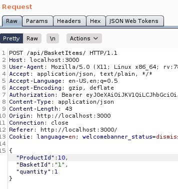 Request
Params
Headers
"SON web Tokens
Pretty
Raw Actions VI
1 'POST /api/aasketltems/ HTTP/I.I
Host: local host 3000
User-Agent: MoziIIa/S.O (X
11; Linux x86 64;
application/ j son, text/ plain, 1/ *
4 Accept
S Accept -Language: en-LlS,
Accept -Encoding: gzip, deflate
rv.7;
Authorization: Bearer eyJOeXA101JKVIQiLCJhbGciOi
Content -Type: application/ j son
9 Content -Length: 43
Origin: http
// I Ocal host 3000
LI Connection: close
Referer: http://localhost : 3000/
LS Cookie: language=en; welcomebanner status=dismis:
LSI{
'Product Id
Basket Id
quantity