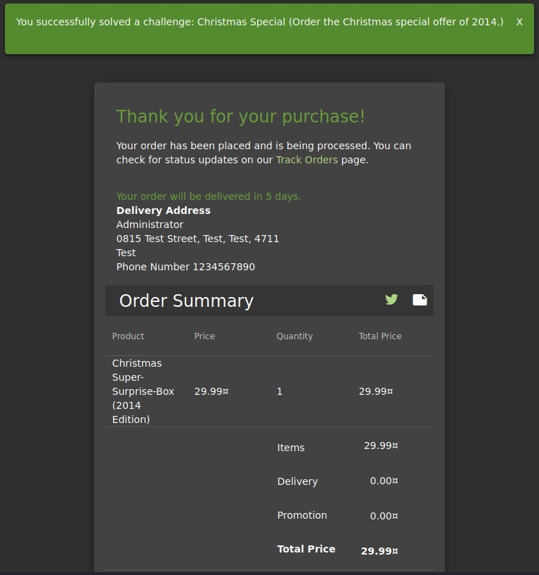 You successfully solved a challenge: Christmas Special (Order the Christmas special offer of 2014.)
Thank you for your purchase!
Your order has been placed and is being processed. You can
check for status updates on our Track Orders page.
Your order will be delivered in 5 days.
Delivery Address
Administrator
0815 Test street, Test, Test, 4711
Test
Phone Number 1234567890
Order Summary
x
Product
Christmas
Super-
Surprise-Box
(2014
Edition)
Price
29.99Ä
Quantity
1
Items
Delivery
Promotion
Total Price
Total Price
29.99Ä
29.99Ä
O. OOZ
O. OOZ
29.99Ä