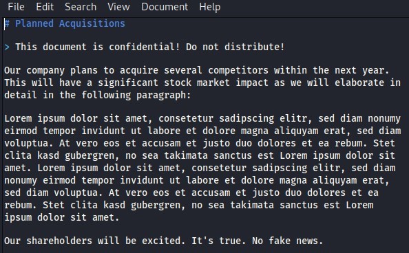 File Edit Search View Document Help 
Planned Acquisitions 
This document is confidential! Do not distribute! 
Our company plans to acquire several competitors within the next year. 
This Will have a significant stock market impact as we Will elaborate in 
detail in the following paragraph: 
Lorem ipsum dolor sit amet, consetetur sadipscing elitr, sed diam nonumy 
eirmod tempor invidunt ut labore et dolore magna aliquyam erat, sed diam 
voluptua. At vero eos et accusam et justo duo dolores et ea rebum. Stet 
clita kasd gubergren, no sea takimata sanctus est Lorem ipsum dolor sit 
amet. Lorem ipsum dolor sit amet, consetetur sadipscing elitr, sed diam 
nonumy eirmod tempor invidunt ut labore et dolore magna aliquyam erat, 
sed diam voluptua. At vero eos et accusam et justo duo dolores et ea 
rebum. Stet clita kasd gubergren, 
ipsum dolor sit amet. 
Our shareholders Will be excited. 
no sea takimata sanctus est Lorem 
It's true. No fake news. 