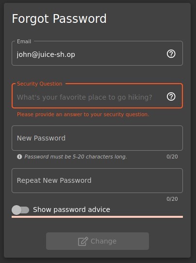 Forgot Password 
Email 
john@juice-sh.op 
Security Question 
What's your favorite place to go hiking? 
Please provide an ansner to your security question. 
New Password 
O Password must be 5-20 characters long. 
Repeat New Password 
Show password advice 
Change 
o 
o 
0/20 
0/20 