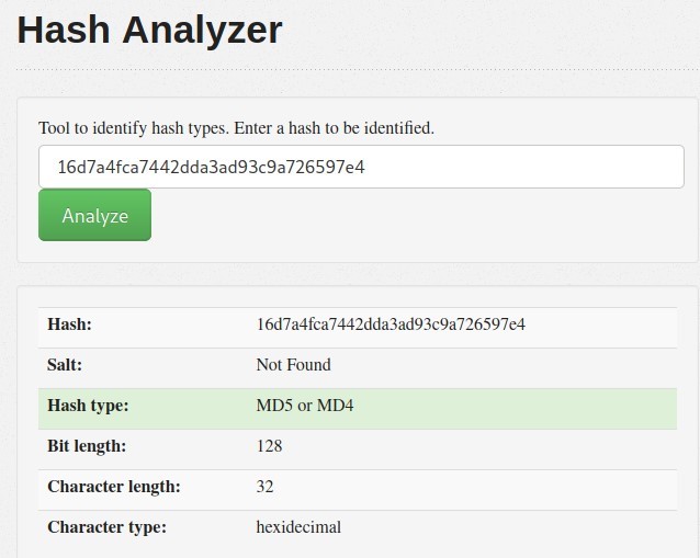Hash Analyzer 
Tool to identify hash types. Enter a hash to be identified. 
16d7a4fca7442dda3ad93c9a726597e4 
Analyze 
Hash: 
Hash type: 
Bit length: 
Character length: 
Character type: 
16d7a4fca7442dda3ad93c9a726597e4 
Not Found 
MDS or MD4 
128 
32 
hexidecimal 
