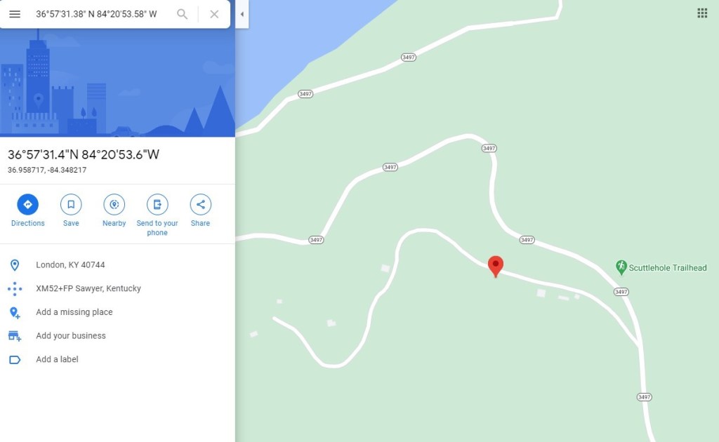 3605781.38' N 84020'53.58" W 
3605731.4"N 8402053.6"W 
36.958717, -84.348217 
Directions 
Save 
Nearby 
Send to your 
phone 
Share 
Scuttlehole Trailhead 
D 
London, KY 40744 
XM52+FP sawyer, Kentucky 
Add a missing place 
Add your business 
Add a label 