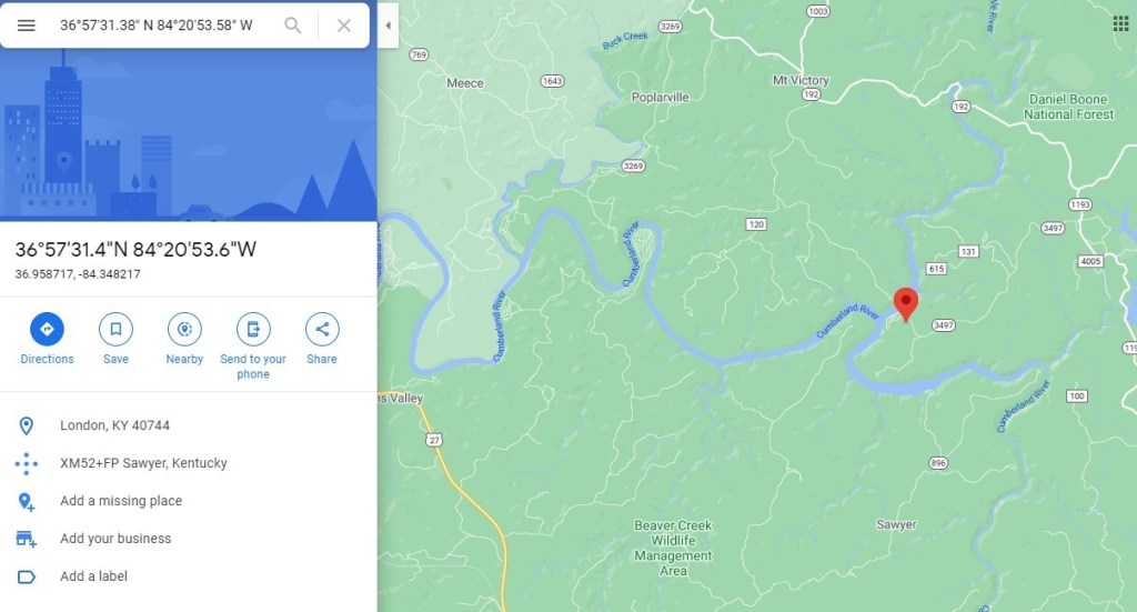 3605781.38' N 8402053.58" W 
3605731.4"N 84020153.6"W 
36.958717, -84.348217 
Share 
Meece 
Poplarville 
valley 
Beaver Creek 
Wildlife 
Management 
Area 
Mt Victory 
Daniel Boone 
National Forest 
Directions 
Save 
Nearby 
Send to your 
phone 
D 
London, KY 40744 
XM52+FP sawyer, Kentucky 
Add a missing place 
Add your business 
Add a label 
Sawyer 