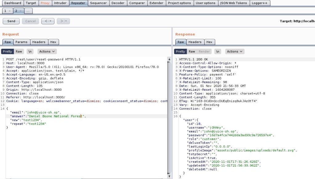 Dashboard 
Request 
rv•78 
Target 
Intruder 
epeater 
Sequencer 
Decoder 
Comparer 
Extender 
Project options 
User options 
ISON web Tokens 
_Actions 
Logger++ 
Target: http://localh• 
Params 
Headers 
Pretty 
Raw 
Actions V 
Response 
Headers 
Render 
Pretty 
Raw 
200 0K 
POST / rest/ user/ reset -password HIT P/ 1.1 
Host: local host 3000 
User-Agent: MoziIIa/S.O (X 
11; Linux x86 64; 
application/ j son, text/ plain, I/ * 
Accept 
Accept -Language: en-lJS, en; q=O.S 
Accept -Encoding: gzip, deflate 
Content -Type: application/ j son 
Content -Length: IOS 
Origin: http://localhost : 3000 
Connection: close 
Referer: http://localhost : 3000/ 
Cookle: language=en; welcomebanner status=dismiss, 
o) 
Gecko,'20100101 
Firefox/78 
Access-Cont rol -Allow-Origin: 1 
X-Content -Type-options: nosniff 
zVX-Frame-options: SAMEORIGIN 
Feature-policy: payment 
self' 
-RateLimit -Limit: 10 
-RateLimit -Remaining: 98 
Date: sun, 01 Nov 2020 21 GI•TT 
x-RateLimit -Reset: 1604268087 
12 
14 
cookieconsent 
status=dismiss, 
email " "john@j uice-sh.op" , 
'Daniel Boone 
National 
answer' 
'new" "test12S4" , 
repeat 
" "test 1234" 
Fores 
Il 
con 
14 
16 
Content -Type: application/ j son; charset=utf- 
Content -Length: 
ass 
a-rag: A,' 163-DcdDnQccDUEqEnizq8ukJAzotT4" 
Vary: Accept -Encoding 
Connection: close 
"id" : 18, 
" "j OhNny 
'username 
email " "john@j uice-sh.op' , 
password 
" "16d7a4fca7442dda3ad9sc9a726S97e4" , 
role 
'customer' , 
'deluxeToken' 
"last Loginlp 
'0.0.0.0', 
profilelmage 
'assets/ public/ images/ uploads/ default. 
"totpSecret' 
"isActive" :true, 
svg , 
createdAt' 
'updatedAt " 
'deletedAt' 
2020-11-OIT17: 31 26 629Z" , 
2020-11-OIT21 56: 962Z" , 
:null 