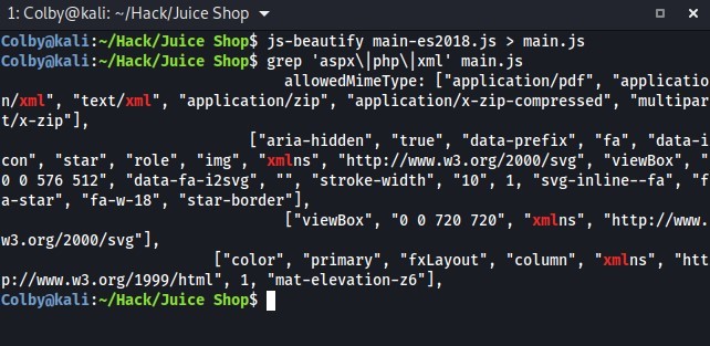 1: Colby@kali: m/Hack/Juice Shop 
Shop$ js-beautify main-es2ø18.js > main.js 
Shop$ grep main . js 
n/xml " 
, "text/ 
xml" 
t/x-zip"]' 
con " 
"star" 
576 512", " 
allowedMimeType: ["application/pdf", "applicatio 
"application/zip" , 
"application/x-zip-compressed", "multipar 
["aria-hidden", "true", 
"data-prefix", "fa 
"data-i 
"role", "img , 
"xrnln 
"http://www.w3.org/2øøø/svg" , 
"viewBox " 
data 
-fa-i2svg" , 
, "stroke-width", "10 
"svg-inline--fa", "f 
a-star", "fa-w-18", "star-border"], 
["viewBox", " 
w3.org/2øøø/svg"], 
["color" 
"primary" 
720 720" 
"fxLayout", "column" 
, "xrnlns", "http://www. 
"xmln 
"htt 
1, "mat-elevation-z6 ] 
p://wvqw.w3.org/1999/html " , 
Colbyökali Shop$ 