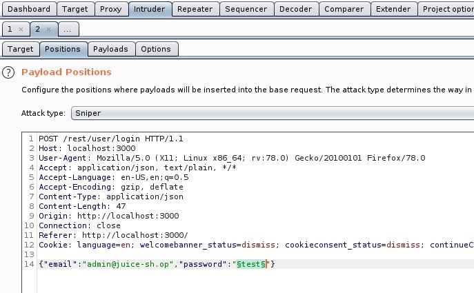 Dashboard 
Target 
Proxy 
rud 
Options 
Repeater 
Sequencer 
Decoder 
Comparer 
Extender 
Project optior 
Position s Payloads 
Target 
O Payload Positions 
Configure the positions where payloads will be inserted into the base request The attack type determines the way in 
Attack type Sniper 
1 POST /rest/user/login HTTP/I.I 
Host: local host 3000 
User-Agent: MoziIIa/S.O (X 
11; Linux x86 64; 
application/ j son, text/ plain, 
4 Accept 
S Accept -Language: en-lJS, 
Accept -Encoding: gzip, deflate 
7 Content -Type: application/ j son 
Content -Length: 47 
Origin: http• 
// I Ocal host 3000 
10 Connection: close 
Referer: http://localhost : 3000/ 
rv.78.o) 
Gecko,'20100101 Firefox,'78.o 
12 ICook1e: language=en; welcomebanner status=dismiss; 
password" "Stet S"} 
'admin@j uice-sh.op' , 
cookieconsent 
status=dismiss, 
continueC 