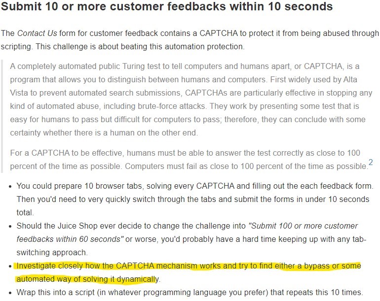 Submit 10 or more customer feedbacks within 10 seconds 
The Contact Us form for customer feedback contains a CAPTCHA to protect it from being abused through 
scripting. This challenge is about beating this automation protection. 
A completely automated public Turing test to tell computers and humans apart, or CAPTCHA, is a 
program that allows you to distinguish between humans and computers. First widely used by Alta 
Vista to prevent automated search submissions, CAPTCHAs are particularly effective in stopping any 
kind of automated abuse, including brute-force attacks. They work by presenting some test that is 
easy for humans to pass but difficult for computers to pass; therefore, they can conclude with some 
certainty whether there is a human on the other end 
For a CAPTCHA to be effective, humans must be able to answer the test correctly as close to 100 
2 
percent of the time as possible. Computers must fail as close to 100 percent of the time as possible. 
• You could prepare 10 browser tabs, solving every CAP TCHA and filling out the each feedback form. 
Then you'd need to very quickly switch through the tabs and submit the forms in under 10 seconds 
total. 
• Should the Juice Shop ever decide to change the challenge into "Submit 100 or more customer 
feedbacks w,'thin 60 seconds" or worse, you'd probably have a hard time keeping up with any tab- 
switching approach. 
• 'Investigate closélVhoWtheCAPTCHAnechamsmyorksanfftrytOfindéitheV4 
automatedwayofsolvingutdynamcally 
Wrap this into a script (in whatever programming language you prefer) that repeats this 10 times. 