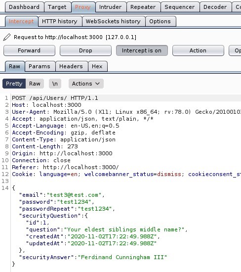 Dashboard Target 
Intruder Repeater 
Sequencer 
HIT P history WebSockets history Options 
Request to http://localhost:3000 
[12700 
1] 
Param s Headers 
Raw Actions 
1 POST ,'api/Users/ HTTP/I.I 
Host: local host 3000 
User-Agent: MoziIIa/S.O (X 
11; Linux x86 64; 
application/ j son, text/ plain, * / * 
4 Accept 
S Accept -Language: en-US, 
Accept -Encoding: gzip, deflate 
7 Content -Type: application/ j son 
Content -Length: 273 
Origin: http://localhost : 3000 
10 Connection: close 
Referer: http• 
// I Ocal host 3000/ 
rv.78.o) 
Decoder 
Gecko,'201001 
12 Cookle: language=en; welcomebanner status=dismiss; 
14 { 
email " "test3@test . com' , 
password 
" "test 1234" , 
passwordRepeat 
" "test 1234" , 
securityQuestion" 
cookieconsent 
"icl" : I 
question 
createdAt' 
'updatedAt' 
'Your eldest siblings middle name?' , 
2020-11- 02T17: 22: 49. 988Z" , 
2020-11- 02T17: 22: 49 988Z" 
securityAnswer" "Ferdinand Cunningham ill" 