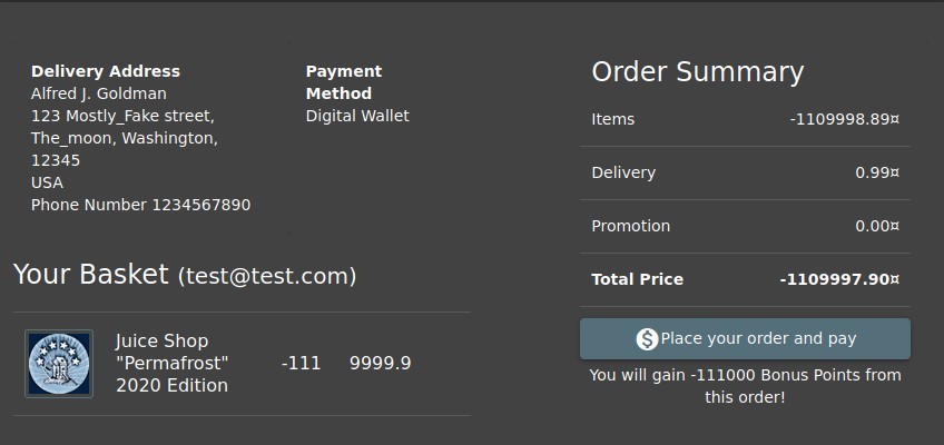 Delivery Address 
Alfred J. Goldman 
123 Mostly_Fake street, 
The moon, Washington, 
12345 
USA 
Phone Number 1234567890 
Payment 
Method 
Digital Wallet 
Order Summary 
Your Basket (test@test.com) 
Items 
Delivery 
Promotion 
Total Price 
-1109998.89Ä 
O. 99Ä 
o. ooz 
-1109997.90Ä 
Juice Shop 
" Permafrost" 
2020 Edition 
-111 
9999.9 
'place your order and pay 
You will gain -111000 Bonus Points from 
this order! 