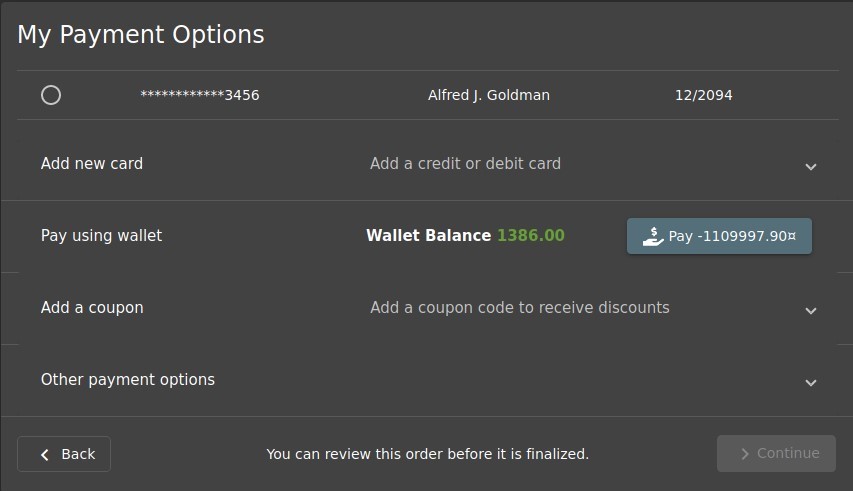 My Payment Options 
O 
Add new card 
Pay using wallet 
Add a coupon 
Other payment options 
Back 
Alfred J. Goldman 
Add a credit or debit card 
Wallet Balance 
1386.00 
12/2094 
$ pay -1109997.90Ä 
Add a coupon code to receive discounts 
You can review this order before it is finalized. 
> Continue 