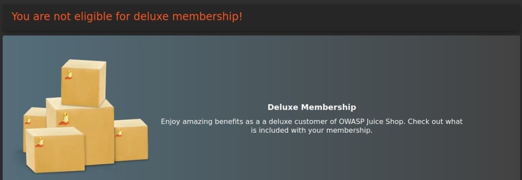 You are not eligible for deluxe membership! 
Deluxe Membership 
Enjoy amazing benefits as a a deluxe customer of OWASP Juice Shop. Check out what 
is included with your membership. 