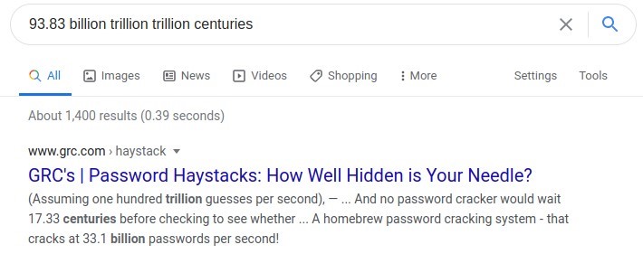 93.83 billion trillion trillion centuries 
Q All Images @ News @ Videos 
About 1,400 results (0.39 seconds) 
www.grc.com haystack • 
Shopping 
i More 
x 
Settings 
Q 
Tools 
GRC's I Password Haystacks: How Well Hidden is Your Needle? 
(Assuming one hundred trillion guesses per second), — And no password cracker would wait 
17.33 centuries before checking to see whether A homebrew password cracking system - that 
cracks at 33.1 billion passwords per second! 