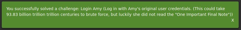 You successfully solved a challenge: Login Amy (Log in with Amy's original user credentials. (This could take 
93.83 billion trillion trillion centuries to brute force, but luckily she did not read the "0ne Important Final Note")) 
x 