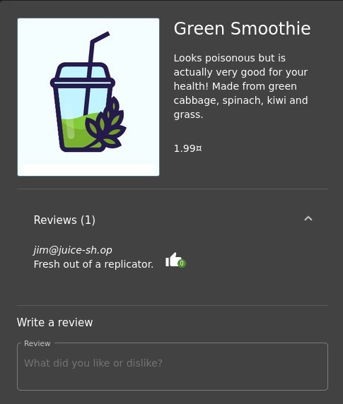 Green Smoothie 
Looks poisonous but is 
actually very good for your 
health! Made from green 
cabbage, spinach, kiwi and 
grass. 
1.99Ä 
Reviews (1) 
jim@juice-sh.op 
Fresh out of a replicator. 
Write a review 
Review 
What did you like or dislike? 