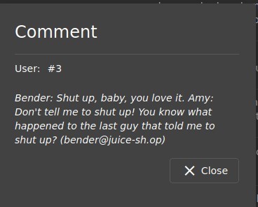 Comment 
user: #3 
Bender: Shut up, baby, you love it. Amy: 
Don't tell me to shut up! You know what 
happened to the last guy that told me to 
shut up? (bender@juice-sh.op) 
X Close 