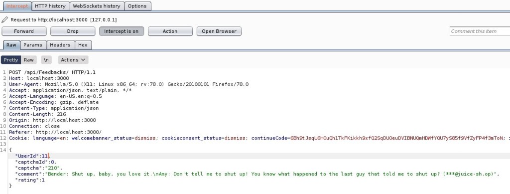 HIT P history WebSockets history 
Request to http://localhost:3000 
[127 001] 
Options 
Param s Headers 
Raw Actions V 
I /api/Feedbacks/ 
Host: local host 3000 
OUser-Agent: MoziIIa/S.O (X 
11; Linux x86 64; 
application/ j son, text/ plain, 
4 Accept 
S Accept -Language: en-lJS, 
Accept -Encoding: gzip, deflate 
7 Content -Type: application/ j son 
Content -Length: 216 
Origin: http://localhost : 3000 
10 Connection: close 
Referer: http://localhost : 3000/ 
rv.78.o) 
Gecko,'20100101 Firefox,'78.o 
Comment this item 
cont in u eco f Q2sqDUoeuDV18NUQmHÜAfYQU7yS8sf9VfZyFP4f3mToN; 
12 OCook1e: language=en; 
141{ 
'lJserId" : Il 
'captchald" : O, 
'captcha 
'210" , 
'comment " "Bender: 
rating" : I 
welcomebanner status=dismiss, 
cookieconsent 
Shut 
up, 
baby, 
you love it. 
\nAmy 
Don't tell 
status=dismiss, 
me to shut 
You know what 
happened to the last 
guy that told me to shut 
up ? 
uice-sh.op) 