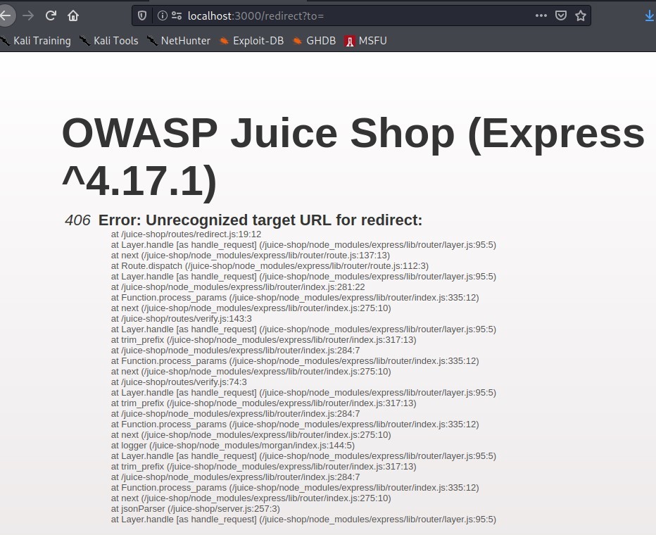 Kali Training 
Kali Tools 
@ 2; localhost:3000/redirect?to= 
NetHunter 
Exploit-DB 
•a GHDB 
OWASP Juice 
'\4.17.1) 
MSFU 
Shop (Express 
406 Error: Unrecognized target URL for redirect: 
at 
at Layer-handle [as handle_request] 
at next 
at Route_dispatch 
at Layer_handle [as handle_request] 
at 'juice-shop,'node 
at Function-process_params 
at next 
at 
at Layer-handle [as handle_request] 
at trim_prefix 
at 'juice-shop,'node 
at Function-process_params 
at next 
at 'juice-shop,'routesrverity.js: 7413 
at Layer-handle [as handle_request] 
at trim_prefix 
at 'juice-shop/node 
at Function-process_params 
at next 
at logger ('juice-shop/node 
at Layer-handle [as handle_request] 
at trim_prefix 
at 'juice-shop,'node 
at Function-process_params 
at next 
at jsonParser ('juice-shop/server.js:25713) 
at Layer-handle [as handle_request] 