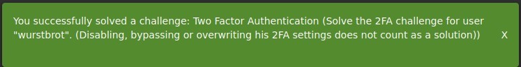 You successfully solved a challenge: Two Factor Authentication (Solve the 2FA challenge for user 
"wurstbrot". (Disabling, bypassing or overwriting his 2FA settings does not count as a solution)) 
x 