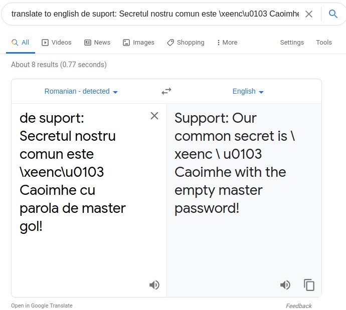translate to english de suport: Secretul nostru comun este Ixeenc\u0103 Caoimhe X Q 
Q All @ Videos @ News 
About 8 results (0.77 seconds) 
Romanian - detected 
de suport: 
Secretul nostru 
comun este 
\xeenc\u0103 
Caoimhe cu 
parola de master 
gol! 
Open in Google Translate 
Images Shopping 
More 
Settings Tools 
English 
Support: Our 
common secret is \ 
xeenc \ u0103 
Caoimhe with the 
empty master 
password! 
Feedback 
