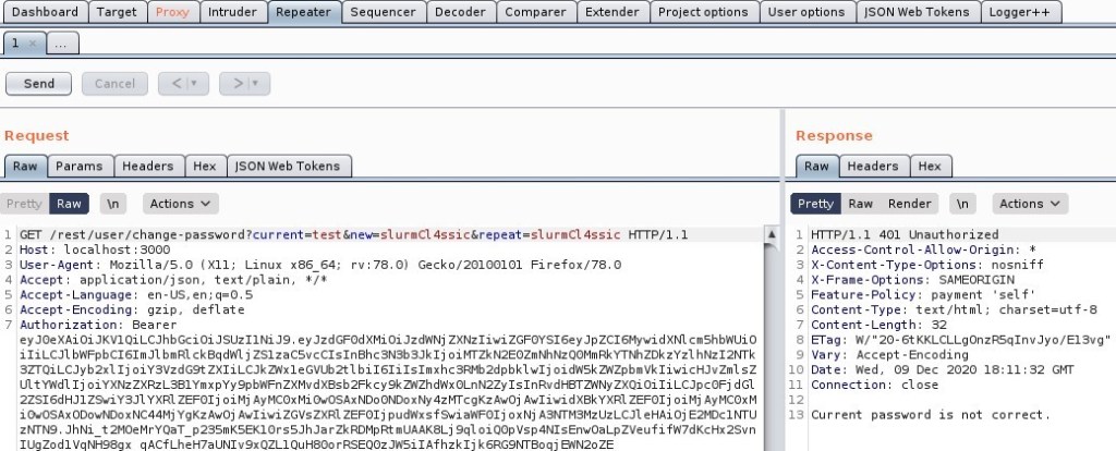 Dashboard 
Send 
Request 
Target 
Cancel 
Intruder 
_8epeater 
Sequencer 
Decoder 
Comparer 
Extender 
Project options 
User options 
"SON web Tokens 
w Params 
Pretty 
Headers 
Actions v 
ISON web Tokens 
Response 
Headers 
Raw Render 
Pretty 
Logger++ 
_Actions 
ET / rest/ user/ 
Host: local host 3000 
User-Agent: MoziIIa/S.O (X 
11; Linux x86 64; rv. 78.0) Gecko,'20100101 
application/ j son, text/ plain, 
4 Accept 
S Accept -Language: en-lJS, 
Accept -Encoding: gzip, deflate 
Authorization: Bearer 
Hl¯r p / 1 
Fi refox,'78.o 
ey ey oiJzdRNj ZXNz1iwi dXN1 cm shbnuio 
iliLCJ1 b"FpbC161mJ1 b m RI c k aqd'A1 j ZS1zacsvcC1s1nahc3N3b3Jk1j oiTZkN2EOZmNhNzQOMmRkYTNhZDkzYz1 h Nz12hrrk 
3ZTQiLCJyb2x1 Ij oiysvzdG9t bi161i1s1mxhc3Rmb2dpbk1w1j oidnskz,Nzpbmvk1iwicHJvzm1 
ultywdl Ij zxQi oiliLCJpc0Fj d Gl 
2ZS16dHJ1 Z9wiY3J1 YXRI ZEF01j oi Mj Ay McoxMi OwosAxNDo ONDoxNy Awoj Awl iwi dxakYXR1 ZEF01j oi Mj Ay McoxM 
1 OwOSAx YgKz Awoj Awliwi ZGVsZXR1 ZEF01j f 9wi a',NF01j ox Nj e HAi oj E2MDc1 
zWN9. JhNi t2M0eMrYQaT p2ssmKSEK10rsSJhJarZkRDMpRtmUAAK8Lj 9q10iQopvsp4N1sEnwoaLpzveufifR7dKcHx2Svn 
IUgZod1VqNH98gx qAcfLheH7aUN1v9xQZLIQuH800rRSEQozJnsi1Afhzk1j k6RG9MT80q] e,NN20ZE 
10 
Il 
13 
H-rrp/l.1 401 unauthorized 
Access-Cont rol -Allow-Origin: 1 
X-Content -Type-options: nosniff 
SAMEORIGIN 
Feature-policy: payment 
self' 
Content -Type: text 'html; charset=utf- 
Content -Length: 
a-rag: A,' '20-6tKKLCLLgonzR5q1nvJyo/E13vg 
Vary: Accept -Encoding 
Date: Red, 09 Dec 2020 18 11 
32 GI•TT 
Connection: close 
password is not correct 