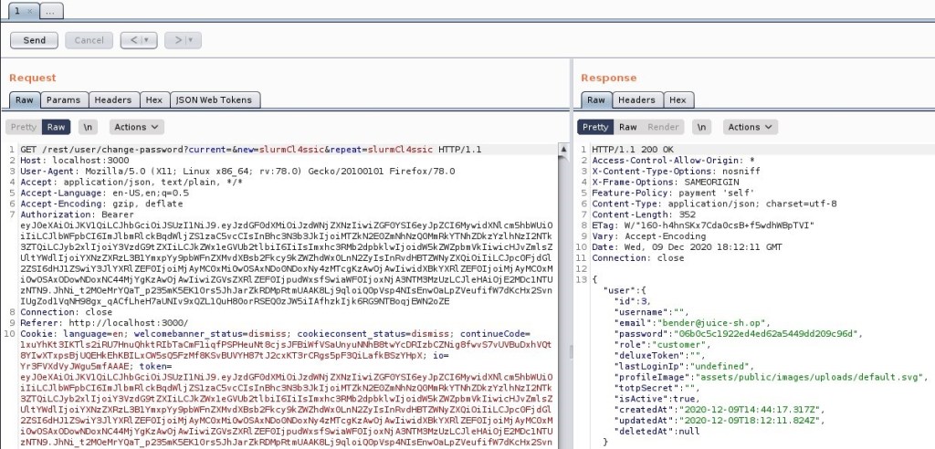 Send
Request
Params
Pretty
Headers
'Actions
"SON web Tokens
\n
Response
Headers
Render'
Pretty
Raw
200 0K
Actions v
ET / rest/ user/ HIT P/
Host: local host 3000
User-Agent: MoziIIa/S.O (X
11; Linux x86 64; rv. 78.0) Gecko,'20100101 Firefox,'78.o
application/ j son, text/ plain,
4 Accept
S Accept -Language: en-lJS,
Accept -Encoding: gzip, deflate
Authorization: Bearer
ey ey oiJzdRNj ZXNz1iwi dXN1 cm shbnuio
iliLCJ1 b"FpbC161mJ1 b m RI c k aqdh'l j ZS1zacsvcC1s1nahc3Nsb3Jk1j oiWZkN2EOZmNhNzQOMmRkYTNhZDkzYz1 hNz12NTk
3ZTQiLCJyb2x1 Ij oiysvzdG9t bi161i1s1mxhc3Rmb2dpbk1w1j oidnskznzpbmvk1iwicHJvzm1
ultywdl Ij oiYXNzZXRzL381YmxpYy9pbRFnZXMv zxQi oiliLCJpc0Fj d Gl
2ZS16dHJ1 Z9wiY3J1 YXRI ZEF01j oi Mj Ay McoxMi OwosAxNDo ONDoxNy 4zwcgKz Awoj Awl iwi dxakYXR1 ZEF01j oi Mj Ay MCOxM
1 OwOSAx YgKz Awoj Awliwi ZGVsZXR1 ZEF01j f 9wi ah'F01j ox Nj e HAi oj E2MDc1
zWN9. JhNi t2M0eMrYQaT p2ssmKSEK10rsSJhJarZkRDMpRtmUAAK8Lj 9q10iQopvsp4N1sEnwoaLpzveufifR7dKcHx2Svn
IUgZod1VqNH98gx qAcfLheH7aUN1v9xQZLIQuH800rRSEQozJnsi1Afhzk1j k6RG9W80qj e,NN20ZE
Connection: close
Referer: http://localhost : 3000/
10 Cookie: language=en; welcomebanner status=dismiss;
cookieconsent status=dismiss,
continueCode=
IxuYhKt 31KT1 RlbTacmF1iqfPSPHeurtt 8cj s J FaiRfvsaunyuNNh88twYcDR1zbCZNig8fwvS7vuvauDxhvot
8Y1wXTxpsaj UQEHkEhK81Lxc,NSsQSFzMf 8Ksv8UVYH87t La f kaszYHpx,
Yr3FVXdVyJAgusmfAAA
E; token=
ey ey oiJzd',NNj ZXNz1iwi dXN1 cm shbnuio
iliLCJ1 bh'FpbC161mJ1 b m RI c k aqd',xl j ZS1zacsvcC1s1nahc3Nsb3Jk1j oiWZkN2EOZmNhNzQOMmRkYTNhZDkzYz1 hNz12NTk
SZTQiLCJyb2x1 Ij oiysvzdG9t bi161i1s1mxhcSRMb2dpbk1w1j
Lilt Y'Ad1 Ij zxQi oiliLCJpc0Fj d Gl
2ZS16dHJ1 zswiys-n YXRI ZEF01j oi Mj Ay McoxMi OwosAxNDo ONDoxNy 4zwcgKz Awoj Awliwi dxakYXR1 ZEF01j oi Mj Ay McoxM
i OwosAx0DowNDoxNC44Mj YgKz Awoj Awliwi ZGVsZXR1 ZEF01j a',NF01j ox Nj A3NTMSMzUzLCJ1 e HAi oj E2MDc1
zNTN9. JhNi t2M0eMrYQaT p2ssmKSEK10rsSJhJarZkRDMpRtmUAAK8Lj 9q10iQopvsp4N1sEnwoaLpzveufifR7dKcHx2Svn
10
13
Access-Cont rol -Allow-origin: T
X-Content -Type-options: nosniff
SAMEORIGIN
Feature-policy: payment
self'
Content -Type: application/ j son; charset=utf-8
Content -Length: 352
a-rag: n,' 160-h4hnSKx7cdaocs8+fswdhnapTV1"
Vary: Accept -Encoding
Date: Red, 09 Dec 2020 18:12
Connection: close
'username
email " "bender@juice-sh.op ,
password
'06bocsc1922ed4ed62aS449dd209c96d' ,
'role
'customer' ,
'del uxeToken
"lastLoginIp" "undefined' ,
profilelmage
assets/ public/ images/ uploads/ default
"totpSecret'
"isActive" :true,
svg ,
createdAt "
'updatedAt "
'deletedAt'
'2020-12- 09T14: 44: 17. 317Z" ,
'2020-12- 09T18: 12: 11 824Z" ,
:null
