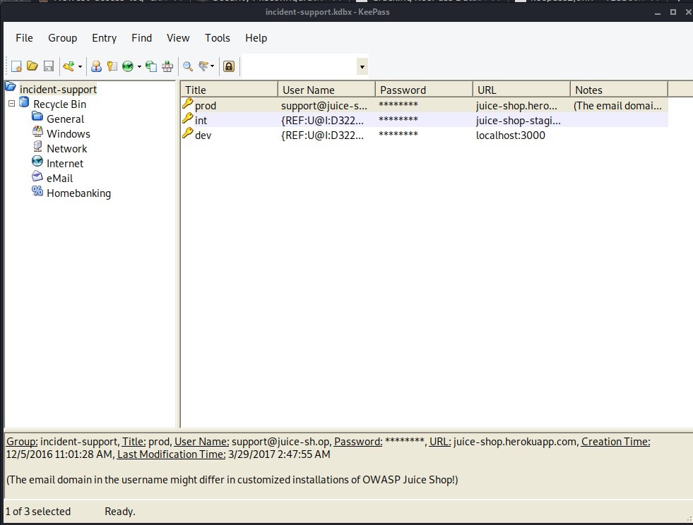 incident-support.kdbx - Keepass 
File Group 
Entry Find View Tools 
Title 
prod 
Pin 
p dev 
Help 
User Name 
support@juice-s... 
incident-support 
a Recycle Bin 
General 
Windows 
Network 
Internet 
a eMail 
Homebanking 
Password 
URL 
juice-shop.hero... 
juice-shop-stagi... 
localhost:3000 
Notes 
(The email domai... 
Group: incident-support, Title: prod, User Name: support@juice-sh.op, Password: URL: juice-shop.herokuapp.com, Creation Time: 
12/5/2016 AM, Last Modification Time: 3/29/2017 2:47:55 AM 
(The email domain in the username might differ in customized installations of OWASP Juice Shop!) 
1 of 3 selected 
Ready. 
