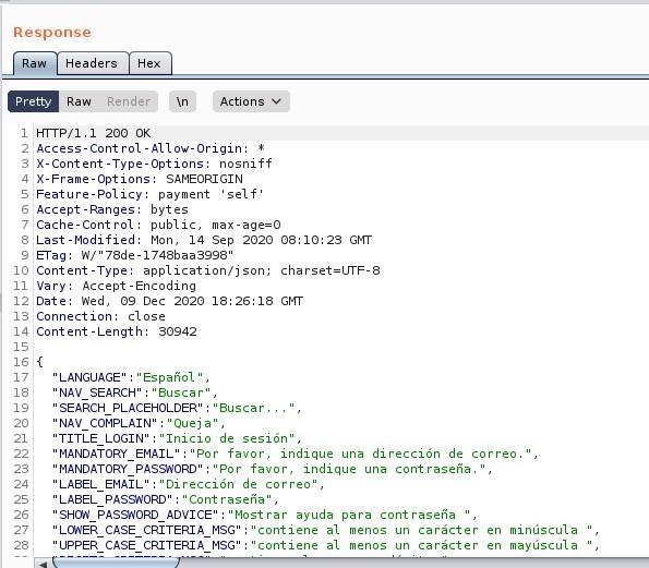 Response 
Headers 
Pretty 
Raw 
Render 
200 0K 
Actions 
12 
14 
16 : 
Access-Cont rol -Allow-Origin: 
X-Content -Type-options: nosniff 
X-Frame-options: SAMEORIGIN 
Feature-policy: payment 'self' 
Accept -Ranges: bytes 
Cache-Cont rot: public, max-age=O 
Last -Modified: Mon, 14 sep 2020 Gl•rr 
a-rag: 78de-1748baa3998 
Content -Type: application/ j son; charset=UTF-8 
Vary: Accept -Encoding 
Date: wed, 09 Dec 2020 GI•TT 
Connection: close 
Content -Length: 
30942 
" LANGUAGE" 
'NAV SEARCH 
" Espafiol_ 
" "Buscar' , 
SEARCH PLACEHOLDER 
" "auscar. 
Queja , 
'NAV COMPLAIN' 
' : "Inicio de sesiön' , 
"TITLE LOGIN' 
"Por favor, indique una direcciön de correo 
'MANDATORY EMAIL 
"MANDATORY PASS,NORD" "Por favor, indique una cont rasefia. 
" LABEL 
" LABEL 
" LONER 
" UPPER 
"Direcciön de correo" , 
EMAIL" 
Cont rasefia" , 
PASS,NORD' 
" "Most rar ayuda para cont raseria 
PASSAORD ADVICE 
CASE CRITERIA MSG 
CASE CRITERIA MSG 
'contiene al menos un carécter 
'contiene al menos un caråcter 
minüscula 
mayüscula 