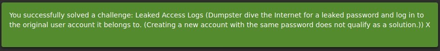 You successfully solved a challenge: Leaked Access Logs (Dumpster dive the Internet for a leaked password and log in to 
the original user account it belongs to. (Creating a new account with the same password does not qualify as a solution.)) X 