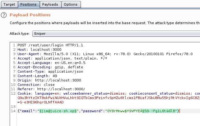 Target 
ositio 
Payloads 
Options 
O Payload Positions 
Configure the positions where payloads will be inserted into the base request The attack type determines th 
Attack Sniper 
POST /rest/user/login HTTP/I.I 
Host: local host 3000 
User-Agent: MoziIIa/S.O (X 
11; Linux x86 64; 
application/ j son, text/ plain, * / * 
Accept 
Accept -Language: en-lJS, en; q=O.S 
Accept -Encoding: gzip, deflate 
Content -Type: application/ j son 
Content -Length: 49 
Origin: http 
// I Ocal host 3000 
Connection: close 
Referer: http 
// I Ocal host 3000/ 
rv.78.o) 
Gecko,'20100101 Firefox,'78.o 
12 
14 
Cookie: language=en; welcomebanner status=dismiss; 
cookieconsent status=dismiss; cot 
Q9ushYt NUXHVuLhkt 91QTbcms3FzinfvspHzu6t1 Rt VYcbx1g6C8Z: 
=G-e3H196hqr0LNffAAAD 
Sjim@j ulce-sh. OPS 
email 
password 