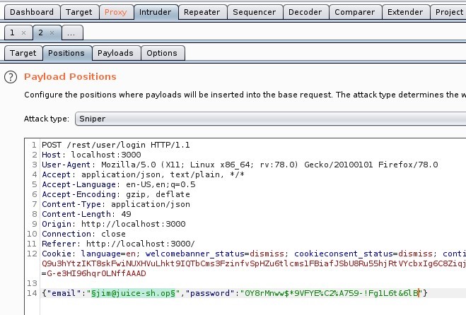 Dashboard 
Target 
Payloads 
Repeater 
Options 
Sequencer 
Decoder 
Comparer 
Extender 
Project 
Target 
ositio 
O Payload Positions 
Configure the positions where payloads will be inserted into the base request The attacktype determines the v, 
Attack type Sniper 
1 POST /rest/user/login HTTP/I.I 
Host: local host 3000 
User-Agent: MoziIIa/S.O (X 
11; Linux x86 64; 
application/ j son, text/ plain, 
4 Accept 
S Accept -Language: en-lJS, 
Accept -Encoding: gzip, deflate 
7 Content -Type: application/ j son 
Content -Length: 49 
Origin: http 
// I Ocal host 3000 
10 Connection: close 
Referer: http://localhost : 3000/ 
rv.78.o) 
Gecko,'20100101 Firefox,'78.o 
12 Cookie: language=en; welcomebanner status=dismiss; 
cookieconsent status=dismiss, 
cont] 
Q9ushYt NUXHVuLhkt 91QTbcms3FzinfvspHzu6t1 vycbx1g6C8Ziqj 
=G-e3H196hqr0LNffAAAD 
gj im@j uice-sh.0pS 
14 {"email 
password 
Fg1L6t '61 