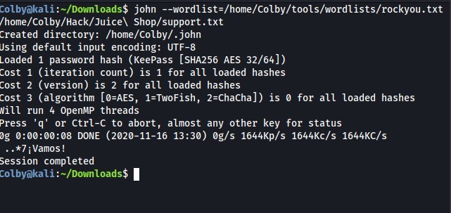 ColbyökaU:-/Down10ads$ john --wordlist=/home/colby/tools/wordlists/rockyou.txt 
/home/Colby/Hack/Juice\ Shop/support. txt 
Created directory: /home/colby/. john 
Jsing default input encoding: UTF-8 
Loaded 1 password hash (Keepass [SHA256 AES 32/64]) 
Cost 1 (iteration count) is 1 for all loaded hashes 
Cost 2 (version) is 2 for all loaded hashes 
Cost 3 (algorithm [ø=AES, 1=TwoFish, 2=ChaCha]) is for all loaded hashes 
Nitt run 4 OpenMP threads 
Press 'q' or Ctrl-C to abort, almost any other key for status 
og DONE (2020-11-16 13:30) øg/s 1644Kp/s 1644KC/s 1644KC/s 
..*7 i Vamos ! 
Session completed 
Col byokal i : —/Down10ads$ 