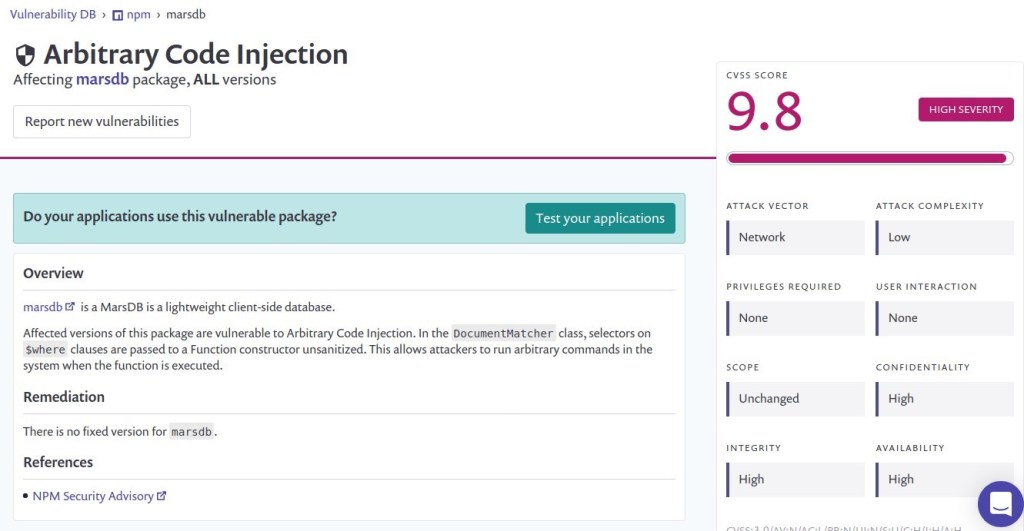 Vulnerability DB fi npm marsdb 
Arbitrary Code Injection 
Affecting marsdb package, ALL versions 
Report new vulnerabilities 
Do your applications use this vulnerable package? 
Overview 
marsdbø is a MarsDB is a lightweight client-side database. 
Test your applications 
Affected versions of this package are vulnerable to Arbitrary Code Injection. In the DocumentMatcher class, selectors on 
$where clauses are passed to a Function constructor unsanitized. This allows attackers to run arbitrary commands in the 
system when the function is executed. 
Remediation 
There is no fixed version for marsdb . 
References 
• NPM Security Advisory 
CVSS SCORE 
ATTACK VECTOR 
Network 
PRIVILEGES REQUIRED 
None 
SCOPE 
Unchanged 
INTEGRITY 
High 
HIGH SEVERITY 
ATTACK COMPLEXITY 
USER INTERACTION 
None 
CONFIDENTIALITY 
High 
AVAILABILITY 
High 