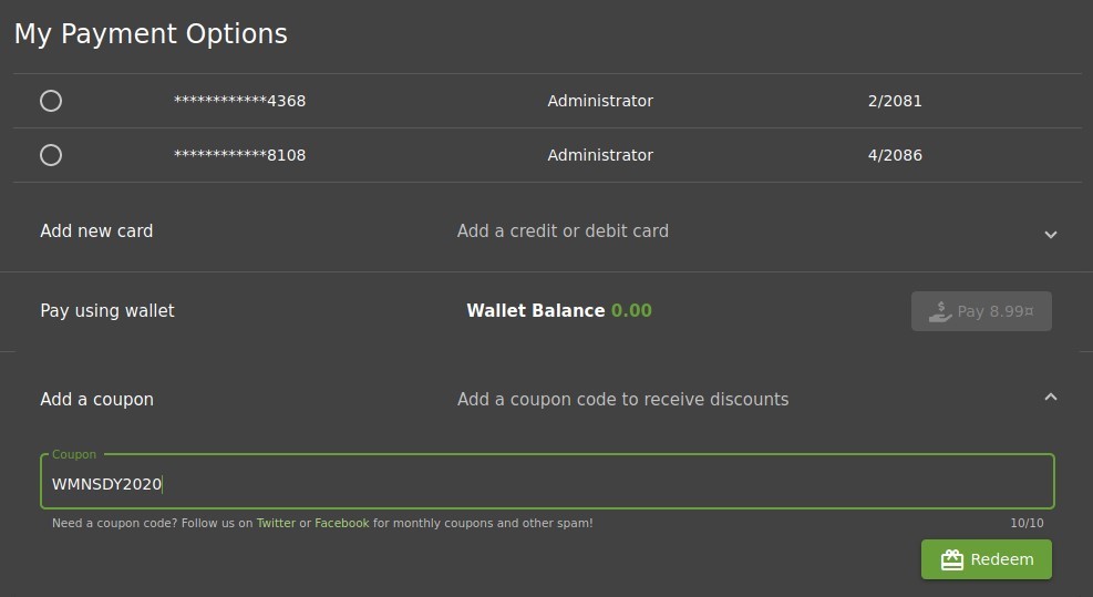 My Payment Options
O
O
Add new card
Pay using wallet
Add a coupon
Co upon
WMNSDY20201
8108
Administrator
Administrator
Add a credit or debit card
Wallet Balance
0.00
Add a coupon code to receive discounts
2/2081
4/2086
Need a coupon code? Follow us on Twitter or Facebook for monthly coupons and other spam!
10/10
Redee