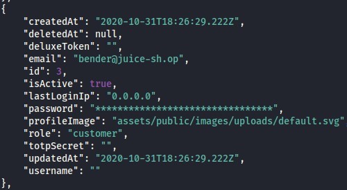 "createdAt": " 
"deletedAt" : 
nun, 
"deluxeToken" . 
"email": "benderö)juice-sh .op" , 
"id": 
"isActive" : 
true, 
"lastLoginIp" : 
"0.0.0.0" , 
"password • " 
"assets/ public/images/uploads/default.svg" 
"profilelmage" : 
"role": "customer" 
"totpSecret": " " , 
"updatedAt": " 
"username" : 
