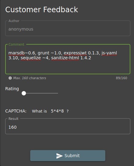 Customer Feedback 
• Author — 
anonymous 
Comment 
marsdb—O.6, grunt —1.0, expressiwt O. 1.3, js-yaml 
3.10, sequelize —4, sanitize-html 1.4.2 
O Max. 160 characters 
89/160 
Rating 
CAPTCHA: 
Result 
160 
What is 
Submit 
