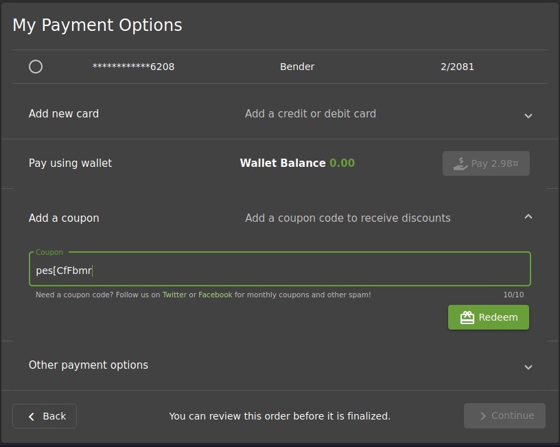 My Payment Options 
O 
Add new card 
Pay using wallet 
Add a coupon 
Coupon 
pes[CfFbmrI 
Bender 
Add a credit or debit card 
Wallet Balance 
0.00 
2/2081 
Add a coupon code to receive discounts 
Need a coupon code? Follow us on Twitter or Facebook for monthly coupons and other spam! 
Other payment options 
Back 
You can review this order before it is finalized. 
10/10 
Redeem 
> Continue 