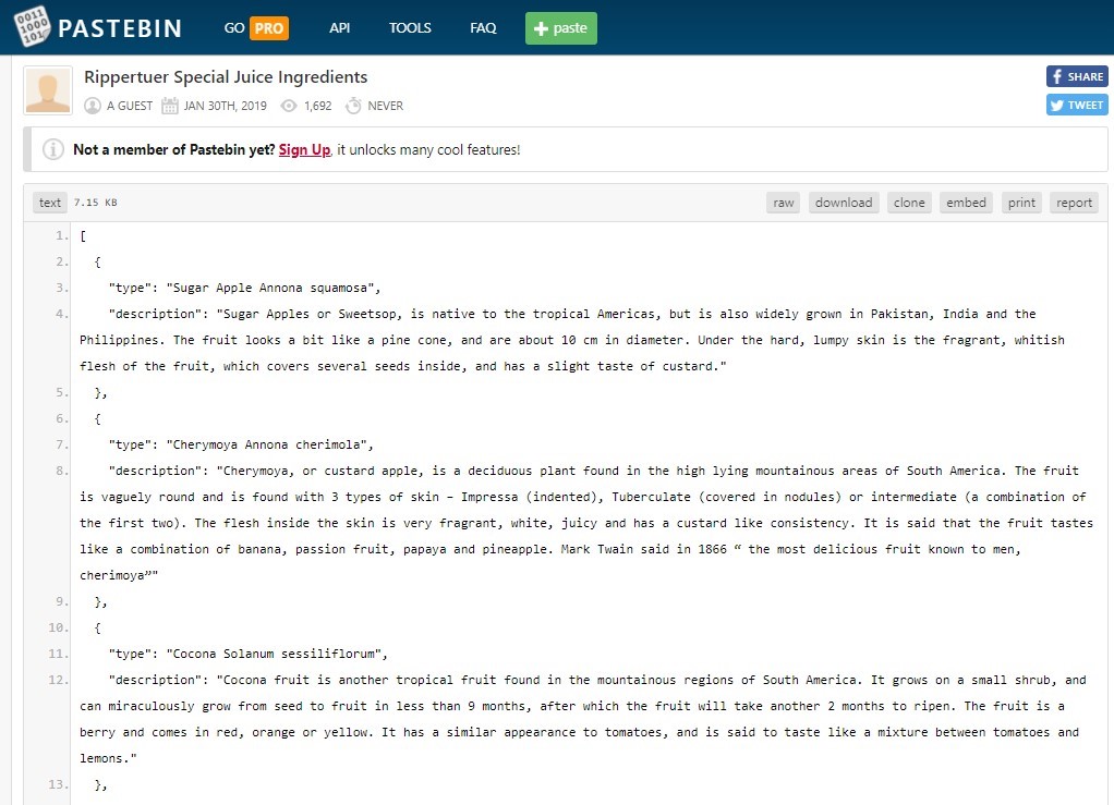 PASTEBIN 
Rippertuer Special Juice Ingredients 
@ AGUEST JAN 30TH, 2019 @ 1692 NEVER 
Not a member of Pastebin yet? Sign_Up, it unlocks many cool features! 
text 7 -IS KB 
"type": "Sugar Apple Annona squamosa", 
raw 
download 
clone 
embed 
prin t 
f SHARE 
TWEET 
report 
"description": 
"Sugar Apples or Sweetsop, is native to the tropical Americas, but is also widely grown in Pakistan, 
India and the 
Philippines. The fruit looks a bit like a pine cone, and are about 10 cm in diameter. Under the hard, lumpy skin is the fragrant, whitish 
flesh of the fruit, which covers several seeds inside, and has a slight taste of custard." 
"type" : "Cherynoya An nona cherimola% 
"description": "Cherymoya, or custard apple, is a deciduous plant found in the high lying nountainous areas of South America. The fruit 
is vaguely round and is found with 3 types of skin — Impressa (indented), Tuberculate (covered in nodules) or intermediate (a combination of 
the first two). The flesh inside the skin is very fragrant, White, iuicy and has a custard like consistency. 
It is said that the fruit tastes 
like a combination of banana, passion fruit, papaya and pineapple. 
Mark Twain said in 1866 " the most delicious fruit known to men, 
cherimoya"" 
"type" : "Cocona Solanum sessiliflorum% 
"description": "Cocona fruit is another tropical fruit found in the mountainous regions of South America. It grows on a small shrub, and 
can miraculously grow from seed to fruit in less than 9 months, after Nhich the fruit will take another 2 months to ripen. The fruit is a 
berry and cones in red, orange or yellow. It has a similar appearance to tomatoes, and 
is said to taste like a mixture between tomatoes and 
emons . " 