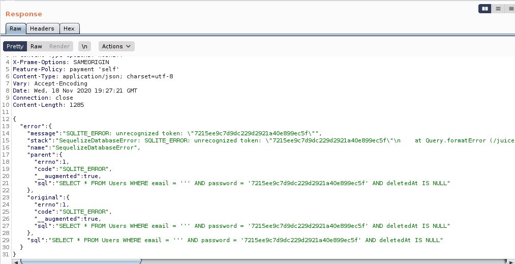 Response
Headers
Render
Pretty
Raw
Action
IX-Frame-options: SAMEORIGIN
Feature-policy: payment
self'
Content -Type: application/ j son;
Vary: Accept -Encoding
Date: Red, 18 Nov 2020 19:27:21
Connection: close
Content -Length: 1285
error"
charset=utf
GMT
12
31
'SQL ITE ERROR: unrecognized token: \ '721See9c7d9dc229d2921a40e899ecsf\
'message
stack
sequelizeDatabaseError: SQL ITE ERROR:
unrecognized token:
\ " 721 see9c 7d9dc229d2921a40e899ecsf\
Sequel izeDatabaseError" ,
'name
at
Query
. formatError
( / juice
parent "
errno" : I,
'code
SQL ITE ERROR" ,
augmented" :true,
'SELECT FROM
original "
errno" : I,
'code
'SQL ITE ERROR" ,
augmented
':true,
SELECT
FROM
SELECT
Users
Users
RHERE email
WHERE email
AND password
AND password
AND password
721 see9c7d9dc229d2921a40e899ecsf
721 see9c7d9dc229d2921a40e899ecsf
AND deletedAt
AND deletedAt
IS NULL"
IS NULL"
FROM Users WHERE email
721See9c7d9dc229d2921a40e899ecsf' AND del etedAt IS NULL"