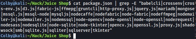 I grep -E "babelclilcrossenvlcrosl 
Colbyökali Shop$ cat package.json 
s-env. js d3 .js fabric-js ffmepgl gruntclilhttp-proxy.js jquery.js Imariadb mongose 
Imssql.jslmssql-node mysqljslnodecaffelnodefabriclnode-fabriclnodeffmpeg nodemai 
ler-jslnodemailer.js nodemssqllnode-opencvlnode-opensl node-openssllnoderequestl 
nodesass nodesqlitel node-sqlitel node-tkinterl opencv.js openssl.js proxy. js shado 
wsockl smblsqlite.js sqliterlsqlserverl tkinter" 
Colbyakali :-/Hack/Juice Shop$ 